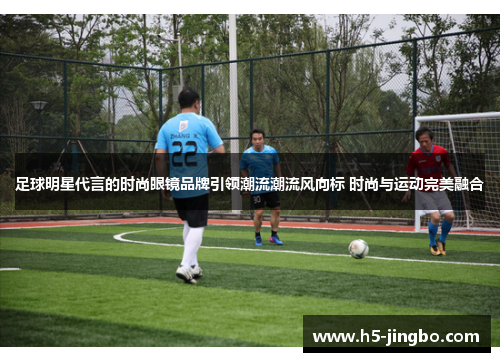 足球明星代言的时尚眼镜品牌引领潮流潮流风向标 时尚与运动完美融合