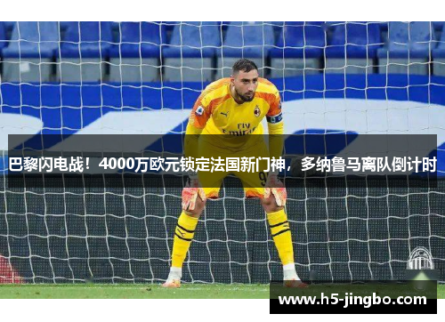 巴黎闪电战！4000万欧元锁定法国新门神，多纳鲁马离队倒计时